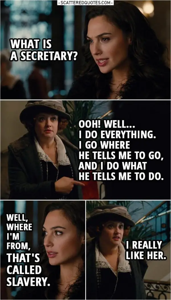 Quote from Wonder Woman (2017) | Etta Candy: I'm Steve Trevor's secretary. Diana Prince: What is a secretary? Etta Candy: Ooh! Well, I do everything. I go where he tells me to go, and I do what he tells me to do. Diana Prince: Well, where I'm from, that's called slavery. Etta Candy (to Steve): I really like her.