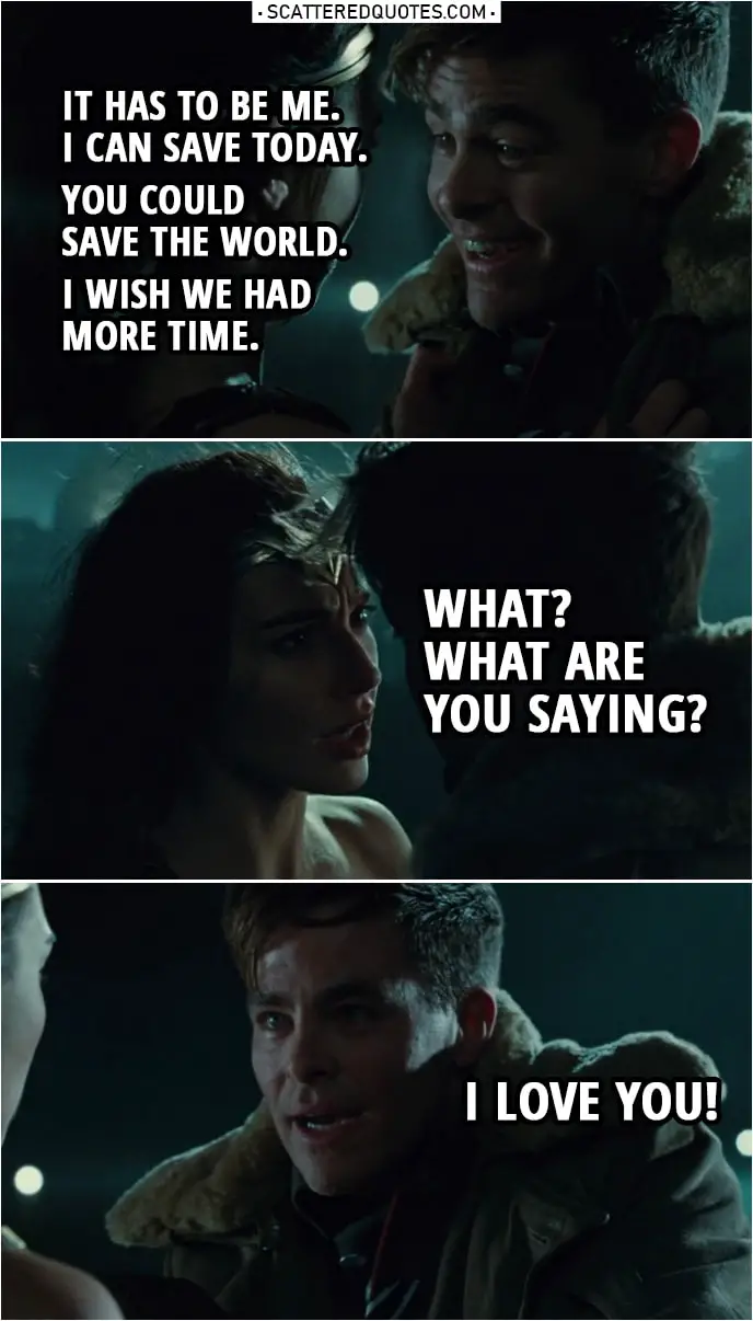 Quote from Wonder Woman (2017) | Steve Trevor: I have to go. Diana Prince: What are you saying? Steve, whatever it is, I can do it. Steve Trevor: No. No. Diana Prince: Let me do it. Steve Trevor: No. It has to be me. It has to be me. I can save today. You could save the world. I wish we had more time. Diana Prince: What? What are you saying? Steve Trevor: I love you!