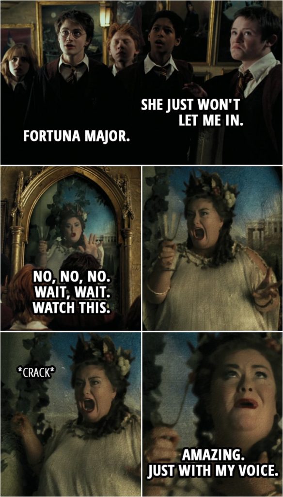 Quote from Harry Potter and the Prisoner of Azkaban (2004) | (The Fat Lady is singing, trying to break a glass with her voice...) Seamus Finnigan: She just won't let me in. Harry Potter: Fortuna Major. Fat Lady: No, no, no. Wait, wait. Watch this. (Her singing turns to screaming, the glass isn't cracking so she smashes it against the wall) Amazing. Just with my voice.