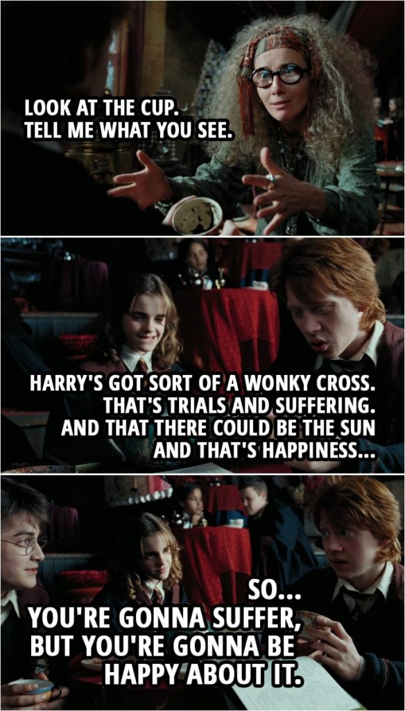 Quote from Harry Potter and the Prisoner of Azkaban (2004) | Sybill Trelawney (to Ron): Your aura is pulsing, dear. Are you in the beyond? I think you are. Ron Weasley: Sure. Sybill Trelawney: Look at the cup. Tell me what you see. Ron Weasley: Yeah. Harry's got sort of a wonky cross. That's trials and suffering. And that there could be the sun and that's happiness. So... you're gonna suffer, but you're gonna be happy about it.