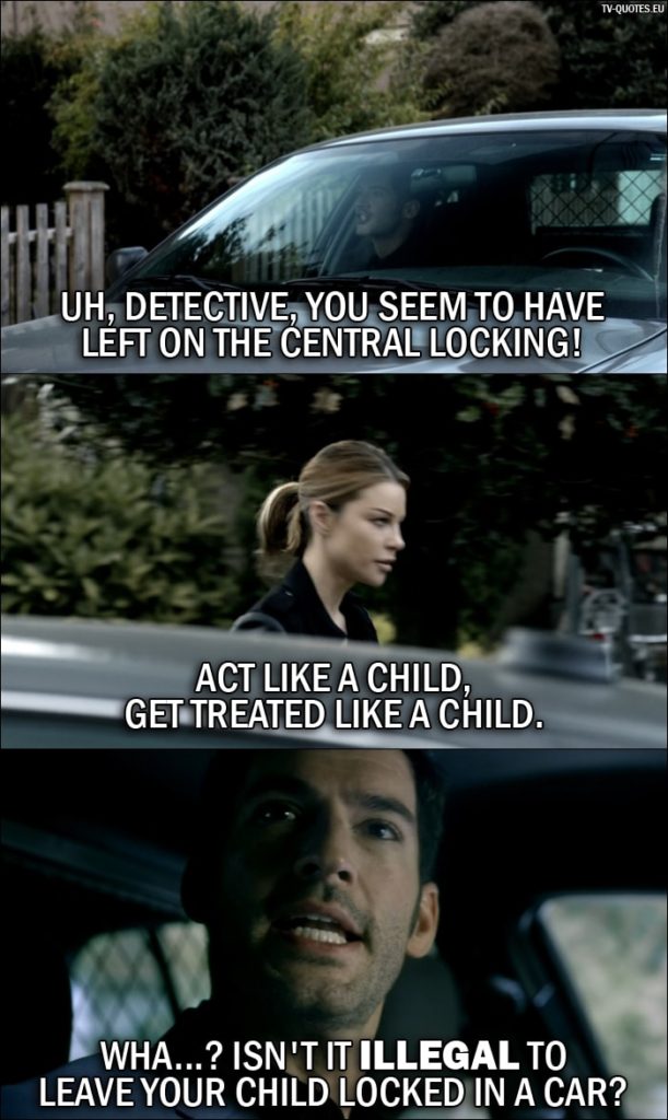 Quote from Lucifer 1x05 | Lucifer Morningstar: Uh, Detective, you seem to have left on the central locking! Chloe Decker: Act like a child, get treated like a child. Lucifer Morningstar: Wha...? Isn't it illegal to leave your child locked in a car?
