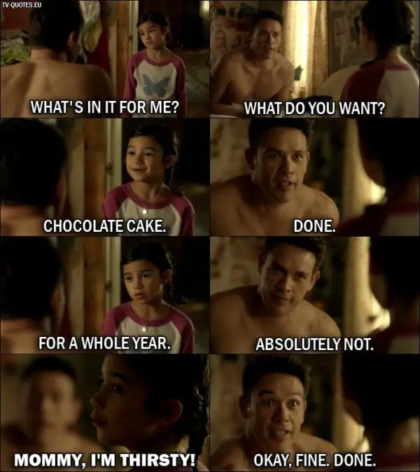 Quote from Lucifer 1x06 | Trixie Espinoza: What's in it for me? Dan Espinoza: What do you want? Trixie Espinoza: Chocolate cake. Dan Espinoza: Done. Trixie Espinoza: For a whole year. Dan Espinoza: Absolutely not. Trixie Espinoza: Mommy, I'm thirsty! Dan Espinoza: Okay, fine. Done.