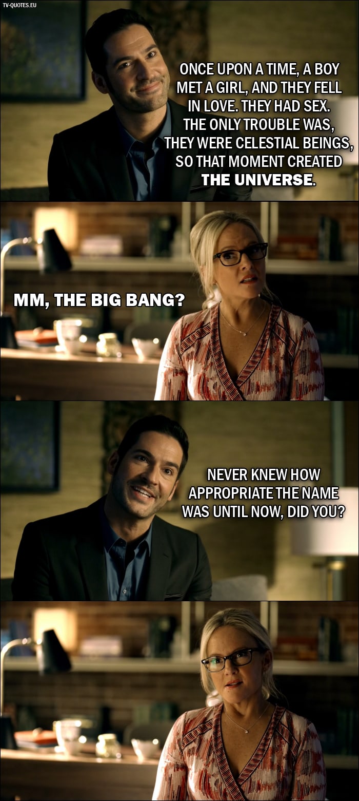 Quote from Lucifer 2x01 | Lucifer Morningstar: Once upon a time, a boy met a girl, and they fell in love. They had sex. The only trouble was, they were celestial beings, so that moment created the universe. Dr. Linda: Mm, the Big Bang? Lucifer Morningstar: Never knew how appropriate the name was until now, did you?