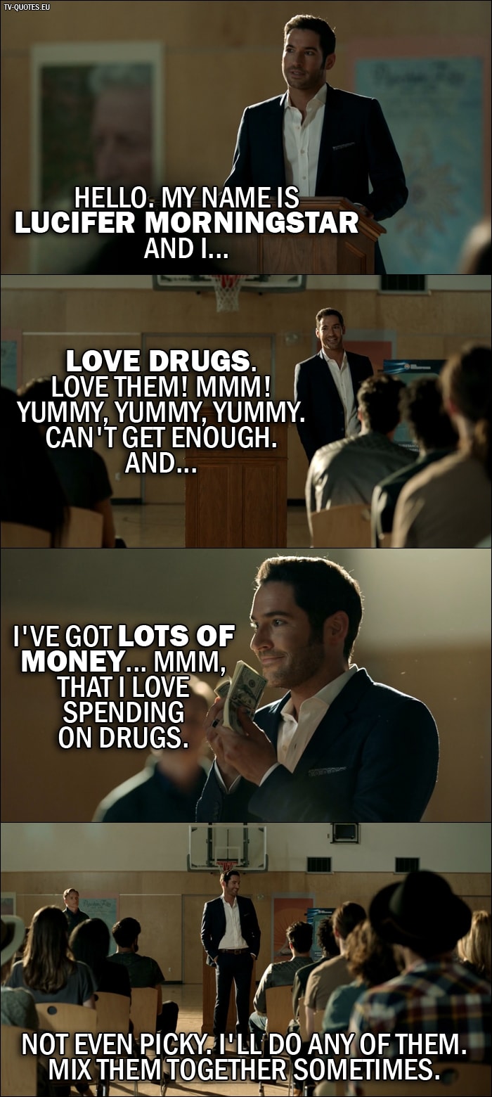 Quote from Lucifer 2x01 | Lucifer Morningstar: Hello. My name is Lucifer Morningstar and I... love drugs. Love them! Mmm! Yummy, yummy, yummy. Can't get enough. And... I've got lots of money... mmm, that I love spending on drugs. Not even picky. I'll do any of them. Mix them together sometimes.