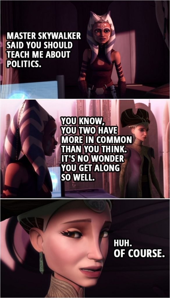 Quote from Star Wars: The Clone Wars 3x10 | Ahsoka Tano: Master Skywalker said you should teach me about politics. Padmé Amidala: Right. Ahsoka Tano: You know, you two have more in common than you think. It's no wonder you get along so well. Padmé Amidala: Huh. Of course.