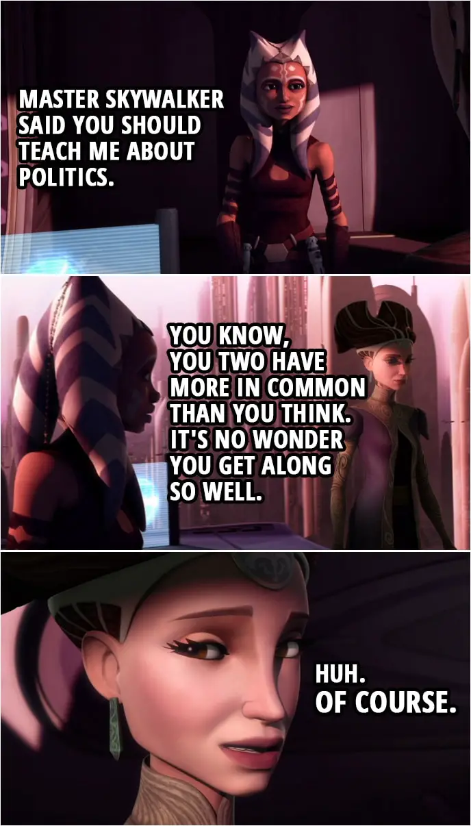 Quote from Star Wars: The Clone Wars 3x10 | Ahsoka Tano: Master Skywalker said you should teach me about politics. Padmé Amidala: Right. Ahsoka Tano: You know, you two have more in common than you think. It's no wonder you get along so well. Padmé Amidala: Huh. Of course.