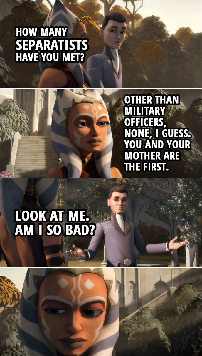 Quote from Star Wars: The Clone Wars 3x10 | Lux Bonteri: Wait! How many Separatists have you met? Ahsoka Tano: What? Lux Bonteri: I mean, you think we're all the bad guys, but how many of us have you actually met? And droids don't count. Ahsoka Tano: Well, other than military officers, like Grievous and Ventress, none, I guess. You and your mother are the first. Lux Bonteri: Look at me. Am I so bad?