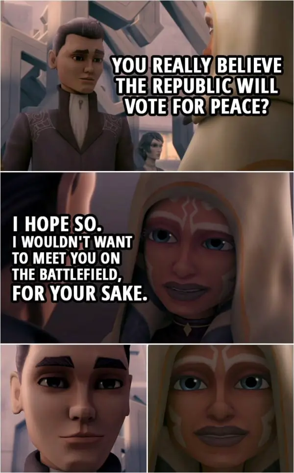 Quote from Star Wars: The Clone Wars 3x10 | Lux Bonteri: You really believe the Republic will vote for peace? Ahsoka Tano: I hope so. I wouldn't want to meet you on the battlefield, for your sake.