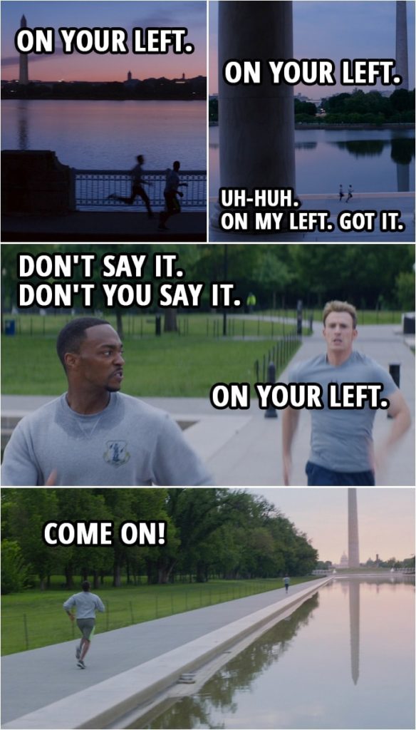 Quote from Captain America: The Winter Soldier (2014) | Steve Rogers: On your left. (Steve passes Sam) On your left. (Steve runs by Sam again) Sam Wilson: Uh-huh. On my left. Got it. (Steve is getting close again) Don't say it. Don't you say it. Steve Rogers: On your left. Sam Wilson: Come on!