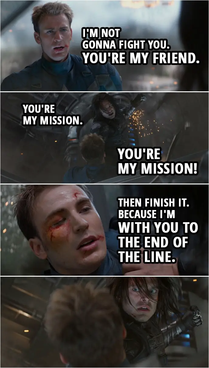 Quote from Captain America: The Winter Soldier (2014) | Steve Rogers: You know me. Bucky Barnes: No, I don't! Steve Rogers: Bucky. You've known me your whole life. Your name is James Buchanan Barnes. Bucky Barnes: Shut up! Steve Rogers: I'm not gonna fight you. You're my friend. Bucky Barnes: You're my mission. You're my mission! Steve Rogers: Then finish it. Because I'm with you to the end of the line.