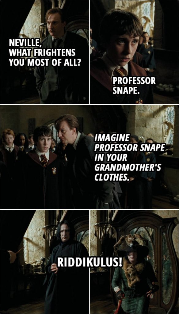 Quote from Harry Potter and the Prisoner of Azkaban (2004) | Remus Lupin: Neville, what frightens you most of all? Neville Longbottom: Professor Snape. Remus Lupin: Professor Snape. Yes, frightens all. I believe you live with your grandmother. Neville Longbottom: I don't want it to turn into her, either. Remus Lupin: No... it won't. I want you to picture her clothes. Only her clothes, very clearly, in your mind. Neville Longbottom: She carries a red handbag... Remus Lupin: We don't need to hear. As long as you see it, we'll see it. Now, when I open that wardrobe... here's what I want you to do. Excuse me. (whispers): Imagine Professor Snape in your grandmother's clothes. Can you do that? Yes. Wand at the ready. One, two, three. (opens the wardrobe) Think, Neville, think. Neville Longbottom: Riddikulus! Remus Lupin: Wonderful, Neville, wonderful! Incredible!