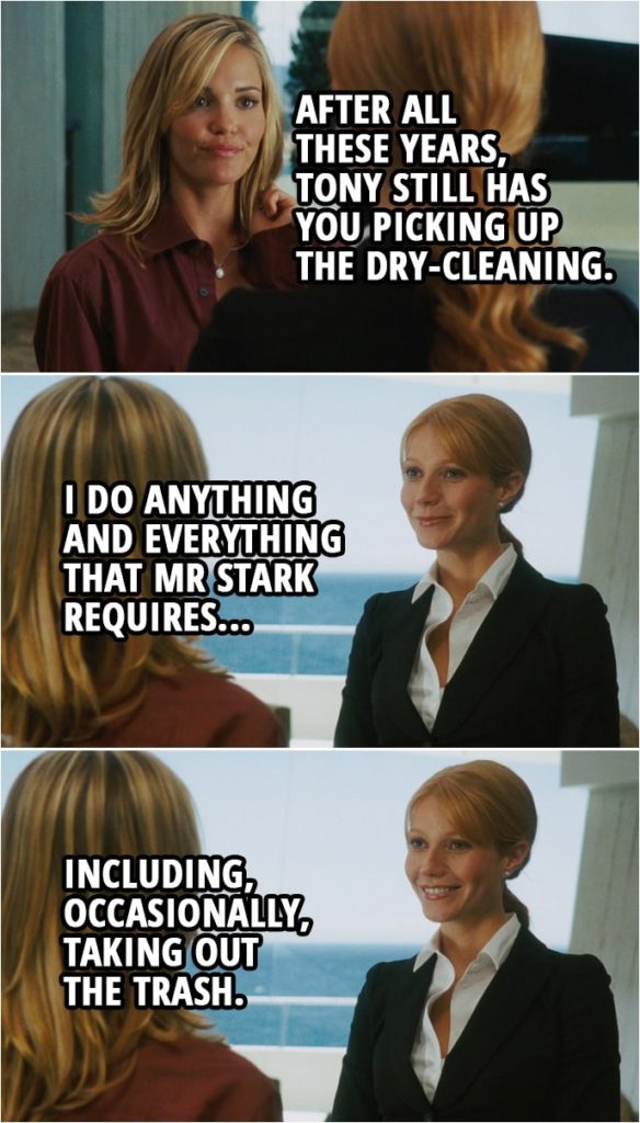 Quote from Iron Man (2008) | Pepper Potts: I've got your clothes here. They've been dry-cleaned and pressed, and there's a car waiting for you outside that will take you anywhere you'd like to go. Christine Everhart: You must be the famous Pepper Potts. Pepper Potts: Indeed I am. Christine Everhart: After all these years, Tony still has you picking up the dry-cleaning. Pepper Potts: I do anything and everything that Mr Stark requires, including, occasionally, taking out the trash.