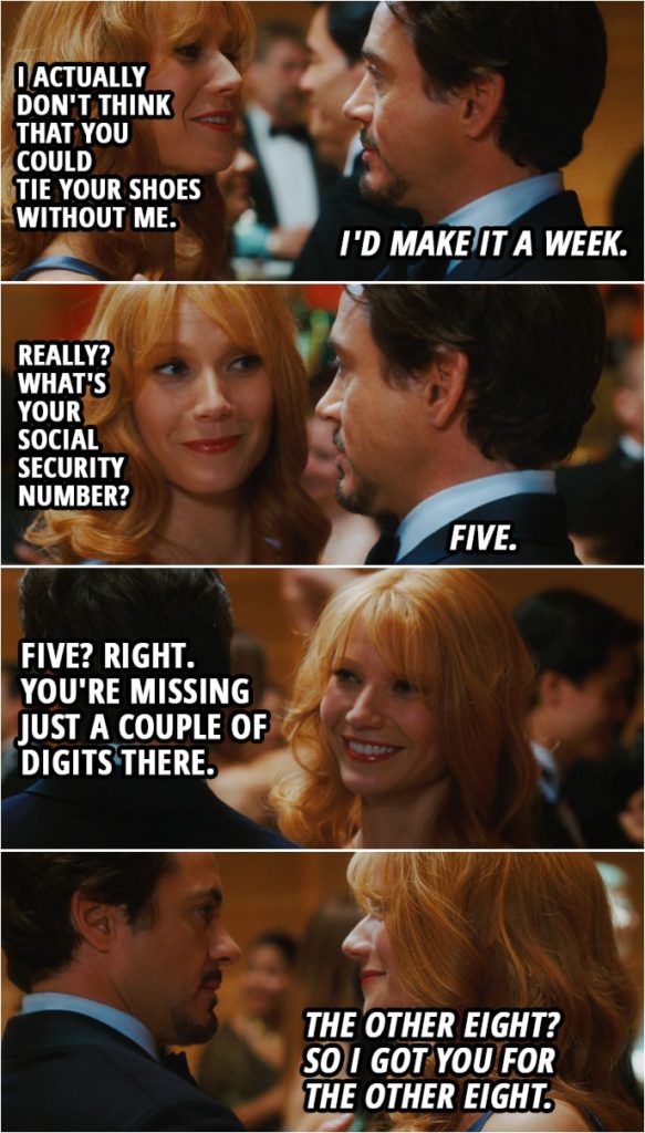 Quote from Iron Man (2008) | Tony Stark: Am I making you uncomfortable? Pepper Potts: No. No. I always forget to wear deodorant and dance with my boss in front of everyone that I work with in a dress with no back. Tony Stark: You look great and you smell great. Pepper Potts: Oh, God. Tony Stark: But I could fire you if that would take the edge off. Pepper Potts: I actually don't think that you could tie your shoes without me. Tony Stark: I'd make it a week. Pepper Potts: Really? What's your Social Security number? Tony Stark: Five. Pepper Potts: Five? Right. You're missing just a couple of digits there. Tony Stark: The other eight? So I got you for the other eight.