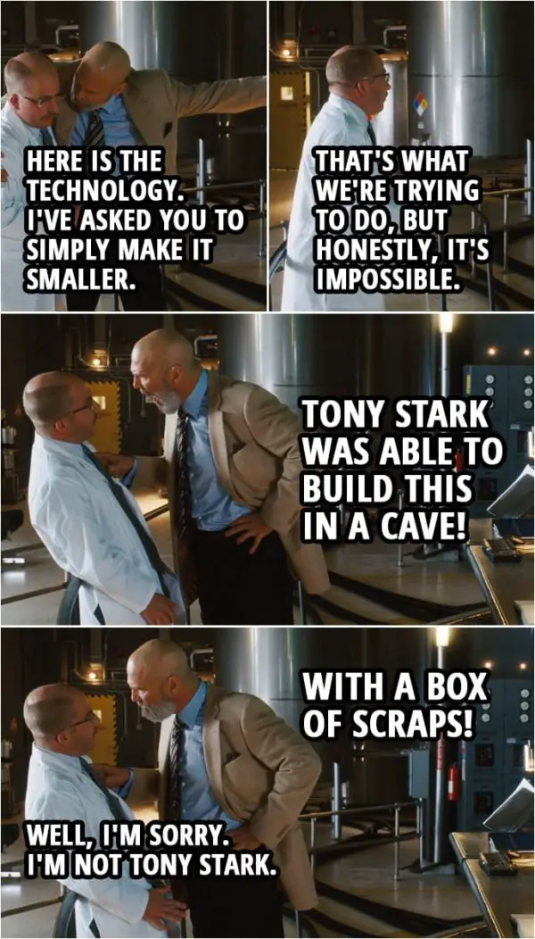 Quote from Iron Man (2008) | Obadiah Stane: William, here is the technology. I've asked you to simply make it smaller. William Riva: Okay, sir, and that's what we're trying to do, but honestly, it's impossible. Obadiah Stane: Tony Stark was able to build this in a cave! With a box of scraps! William Riva: Well, I'm sorry. I'm not Tony Stark.