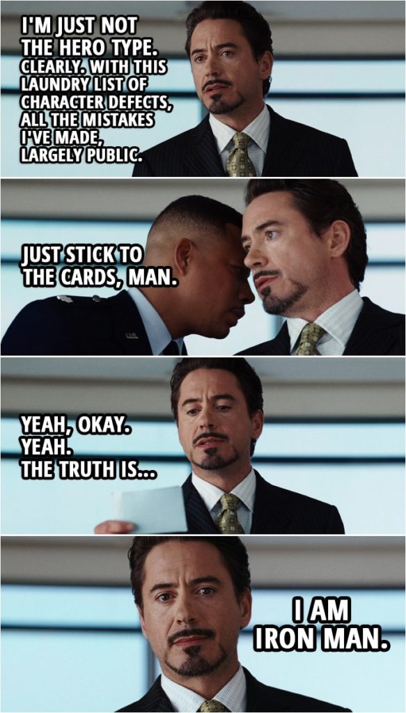 Quote from Iron Man (2008) | Tony Stark: Been a while since I was in front of you. I figure I'll stick to the cards this time. There's been speculation that I was involved in the events that occurred on the freeway and the rooftop... Christine Everhart: I'm sorry, Mr Stark, but do you honestly expect us to believe that that was a bodyguard in a suit that conveniently appeared, despite the fact that you... Tony Stark: I know that it's confusing It is one thing to question the official story, and another thing entirely to make wild accusations, or insinuate that I'm a superhero. Christine Everhart: I never said you were a superhero. Tony Stark: Didn't? Well, good, because that would be outlandish and fantastic. I'm just not the hero type. Clearly. With this laundry list of character defects, all the mistakes I've made, largely public. James Rhodes:Just stick to the cards, man. Tony Stark: Yeah, okay. Yeah. The truth is I am Iron Man.