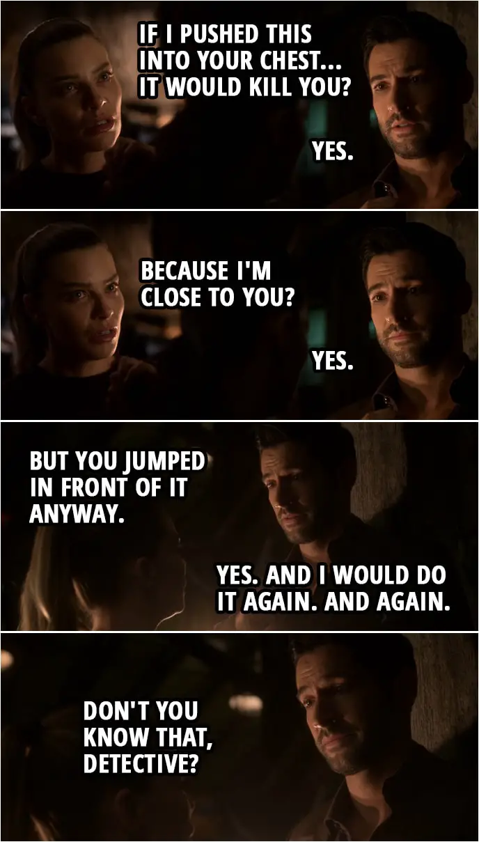 Quote from Lucifer 4x02 | Chloe Decker: If I pushed this into your chest... it would kill you? Lucifer Morningstar: Yes. Chloe Decker: Because I'm close to you? Lucifer Morningstar: Yes. Chloe Decker: But you jumped in front of it anyway. Lucifer Morningstar: Yes. And I would do it again. And again. Don't you know that, Detective?