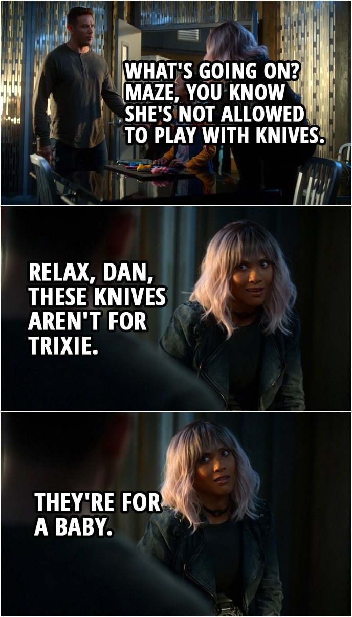 Quote from Lucifer 4x03 | Trixie Espinoza: I like that one. Mazikeen: Really? Not the one I would have chosen, but you are the closest person to a baby I know. Okay, so at what age did your parents teach you to hunt? Dan Espinoza: What's going on? Maze, you know she's not allowed to play with knives. Mazikeen: Relax, Dan, these knives aren't for Trixie. They're for a baby.