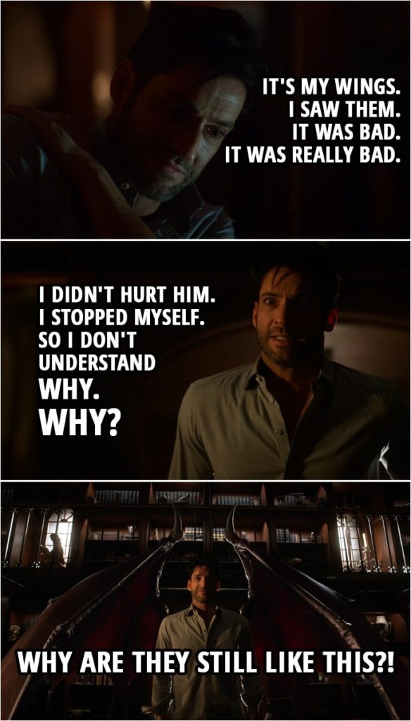 Quote from Lucifer 4x07 | Lucifer Morningstar: You have to help me, doctor. I don't want to be a monster. Linda Martin: What's wrong? Lucifer Morningstar: It's my wings. I hadn't checked them since my devil face returned. I was afraid they might have gone. I was afraid what that might mean. What that might say about me. But earlier this evening I looked. Linda Martin: And? Lucifer Morningstar: They're still there. Linda Martin: That's good. Isn't it? Lucifer Morningstar: I saw them. It was bad. It was really bad. I thought I could fix it so... So I didn't hurt him. I stopped myself. So I don't understand why. Why? Linda Martin: Why what? Lucifer Morningstar: Why are they still like this?! (shows his wings, which are now demonic)