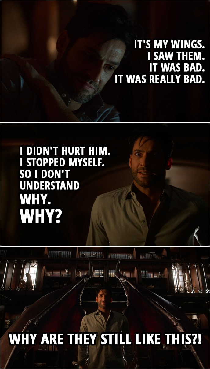 Quote from Lucifer 4x07 | Lucifer Morningstar: You have to help me, doctor. I don't want to be a monster. Linda Martin: What's wrong? Lucifer Morningstar: It's my wings. I hadn't checked them since my devil face returned. I was afraid they might have gone. I was afraid what that might mean. What that might say about me. But earlier this evening I looked. Linda Martin: And? Lucifer Morningstar: They're still there. Linda Martin: That's good. Isn't it? Lucifer Morningstar: I saw them. It was bad. It was really bad. I thought I could fix it so... So I didn't hurt him. I stopped myself. So I don't understand why. Why? Linda Martin: Why what? Lucifer Morningstar: Why are they still like this?! (shows his wings, which are now demonic)