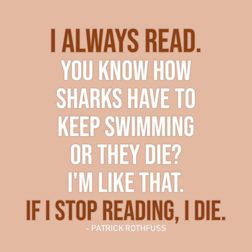 Quote about Reading | I always read. You know how sharks have to keep swimming or they die? I'm like that. If I stop reading, I die. - Patrick Rothfuss