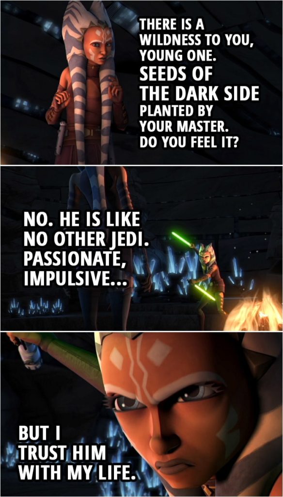 Quote from Star Wars: The Clone Wars 3x15 | (Ahsoka's vision on Mortis...) Older Ahsoka: Are you happy, child? Your master, does he treat you well? Ahsoka Tano: What concern of it is yours? Older Ahsoka: I am your future, your potential. Ahsoka Tano: This is a trick. Older Ahsoka: There is a wildness to you, young one. Seeds of the dark side planted by your master. Do you feel it? Ahsoka Tano: No. He is like no other Jedi. Passionate, impulsive, but I trust him with my life. Older Ahsoka: There are many contradictions in you and in him. Be warned: You may never see your future if you remain his student. Leave this planet!