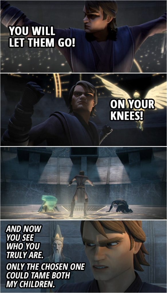 Quote from Star Wars: The Clone Wars 3x15 | The Father: I have ordered my children to kill your friends. The question is, which one will you choose to save, Your master, or your apprentice? You must now release the guilt and free yourself by choosing. Anakin Skywalker: No! Obi-Wan Kenobi: Their powers are too strong for us, Anakin. Save Ahsoka. Anakin Skywalker: Let them go. The Father: Only you can make my children release them. Obi-Wan Kenobi: Anakin, the planet is the force. Use it. Anakin Skywalker: You will let them go! On your knees! The Father: And now you see who you truly are. Only the chosen one could tame both my children.