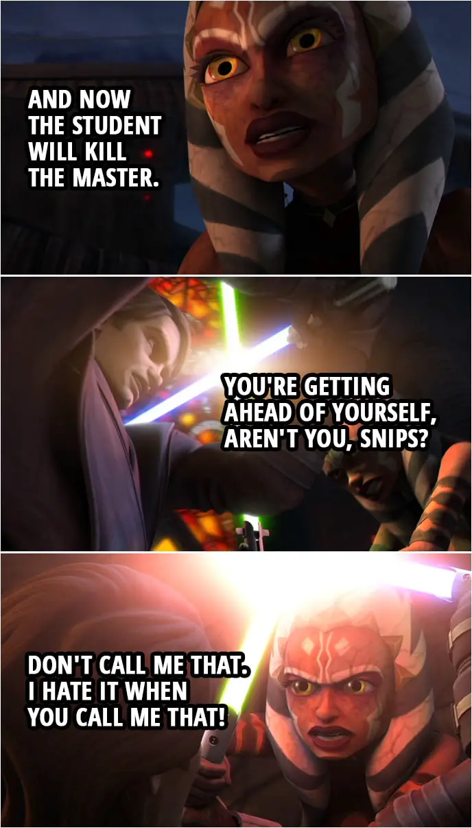 Quote from Star Wars: The Clone Wars 3x16 | Anakin Skywalker: I don't want to fight you, Ahsoka. Ahsoka Tano: And now the student will kill the master. Anakin Skywalker: You're getting ahead of yourself, aren't you, Snips? Ahsoka Tano: Don't call me that. I hate it when you call me that!