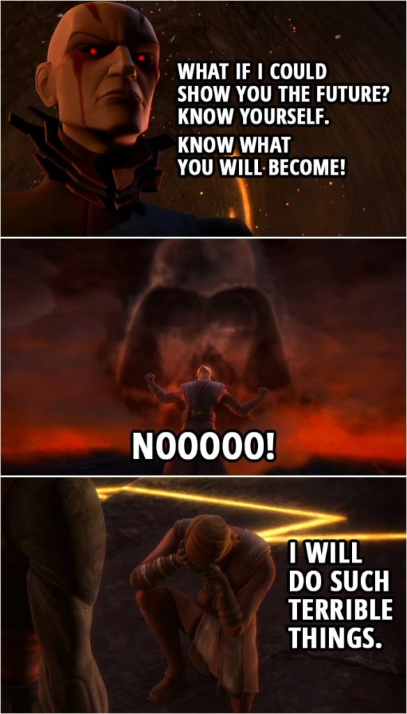 Quote from Star Wars: The Clone Wars 3x17 | The Son: What if I could show you the future? Anakin Skywalker: No! No! Stop it! The Son: Know yourself. Know what you will become! Anakin Skywalker: I will not look! (The force is strong with you. Anakin, please! You were my brother, Anakin! A powerful Sith you will become. I hate you!) Anakin Skywalker: No. No. No! I will do such terrible things.