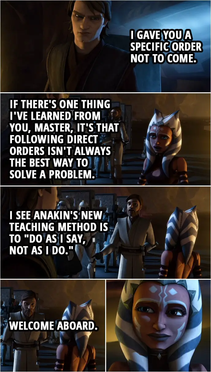 Quote from Star Wars: The Clone Wars 3x18 | Anakin Skywalker: I gave you a specific order not to come. Ahsoka Tano: If there's one thing I've learned from you, master, it's that following direct orders isn't always the best way to solve a problem. Obi-Wan Kenobi: I see Anakin's new teaching method is to "do as I say, not as I do." Welcome aboard.