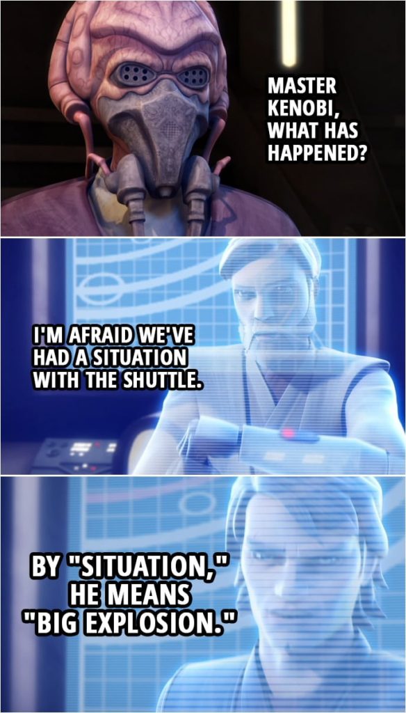 Quote from Star Wars: The Clone Wars 3x19 | Master Plo Koon: Master Kenobi, what has happened? Obi-Wan Kenobi: I'm afraid we've had a situation with the shuttle. Anakin Skywalker: By "situation," he means "big explosion."