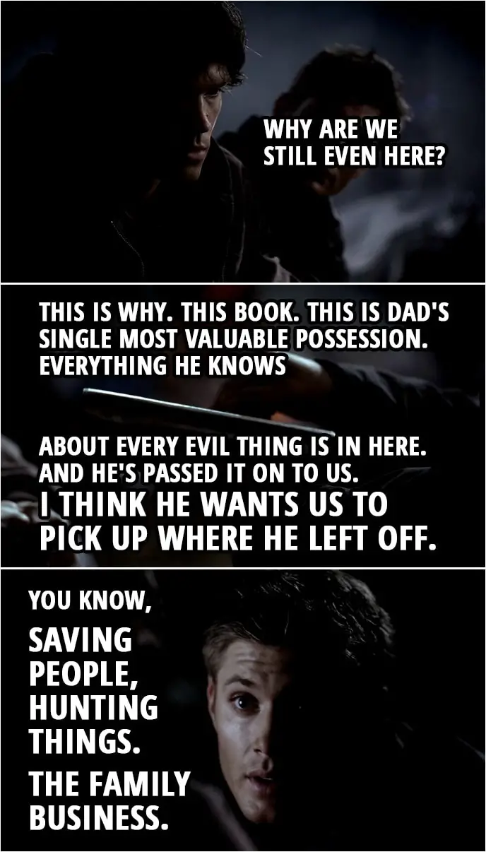 Quote from Supernatural 1x02 | Dean Winchester: To tell you the truth, I don't think Dad's ever been to Lost Creek. Sam Winchester: Then let's get these people back to town and let's hit the road. Go find Dad. I mean, why are we still even here? Dean Winchester: This is why. This book. This is Dad's single most valuable possession. Everything he knows about every evil thing is in here. And he's passed it on to us. I think he wants us to pick up where he left off. You know, saving people, hunting things. The family business.