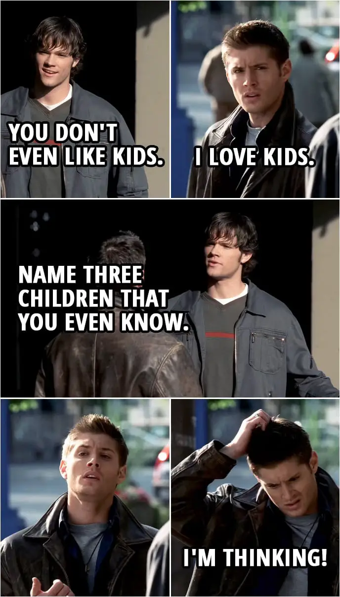 Quote from Supernatural 1x03 | Sam Winchester: You don't even like kids. Dean Winchester: I love kids. Sam Winchester: Name three children that you even know. (Sam walks away) Dean Winchester: I'm thinking!
