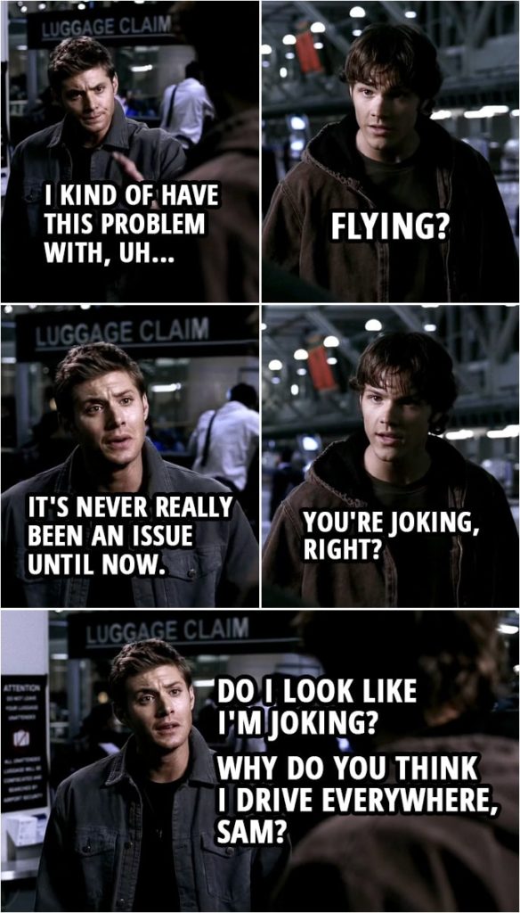 Quote from Supernatural 1x04 | Sam Winchester: Are you okay? Dean Winchester: No. Not really. Sam Winchester: What? What's wrong? Dean Winchester: Well, I kind of have this problem with, uh... Sam Winchester: Flying? Dean Winchester: It's never really been an issue until now. Sam Winchester: You're joking, right? Dean Winchester: Do I look like I'm joking? Why do you think I drive everywhere, Sam?