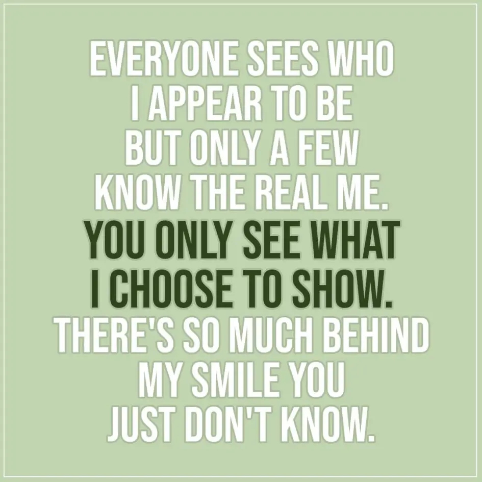Quote about Truth | Everyone sees who I appear to be but only a few know the real me. You only see what i choose to show. There's so much behind my smile you just don't know. - Unknown