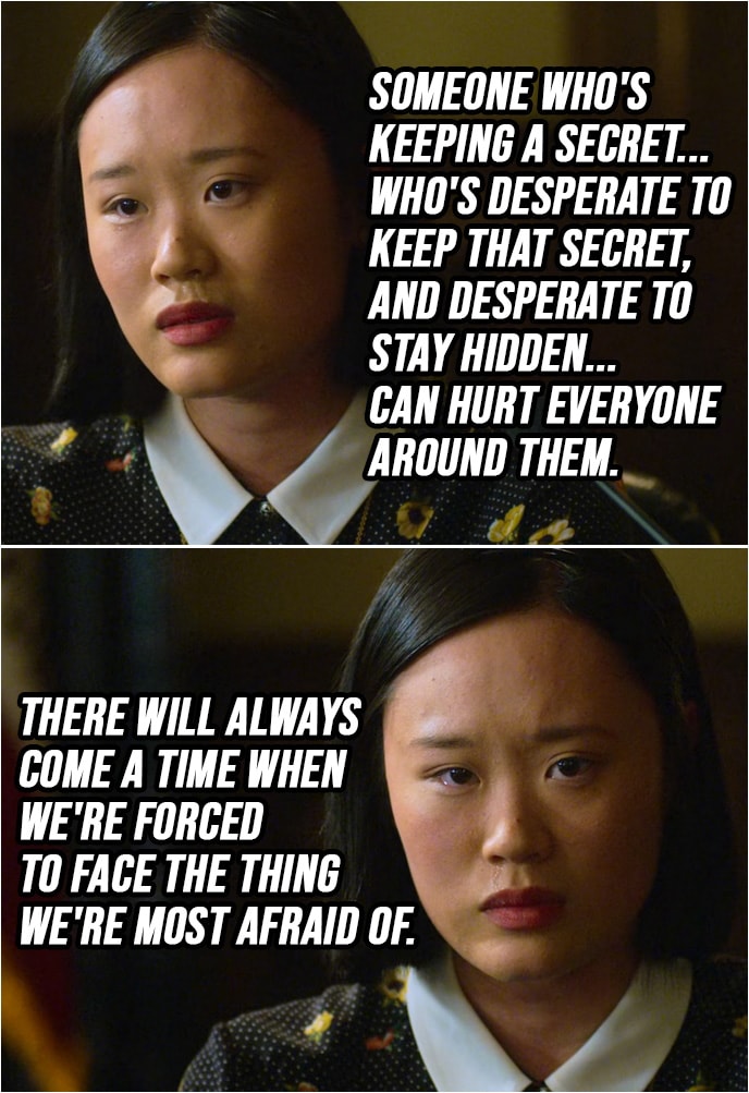 Quote from 13 Reasons Why 2x02 | Courtney Crimsen: Someone who's keeping a secret... who's desperate to keep that secret, and desperate to stay hidden... can hurt everyone around them. There will always come a time when we're forced to face the thing we're most afraid of.