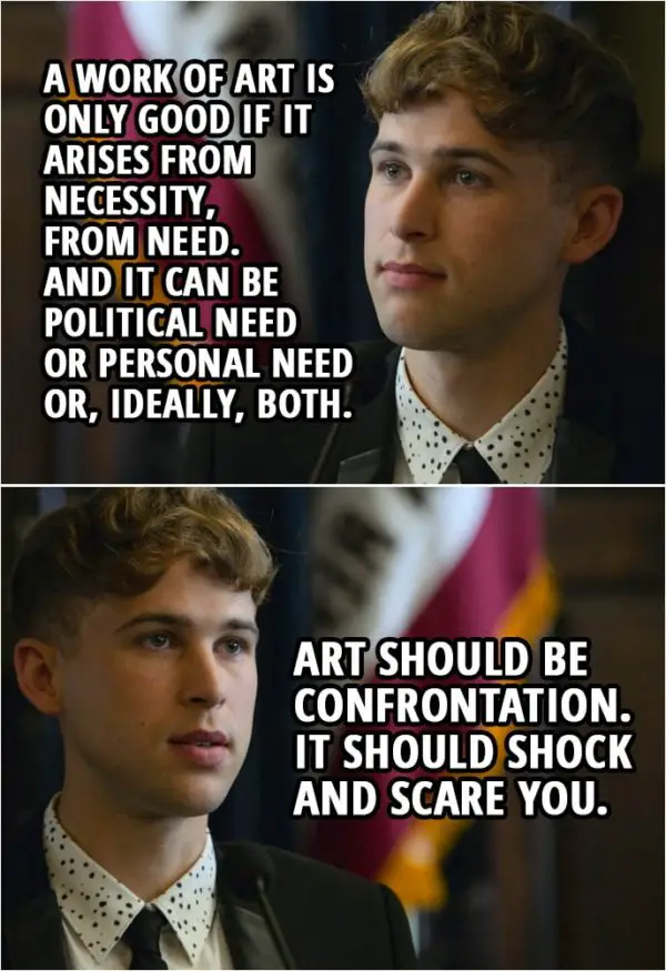 Quote from 13 Reasons Why 2x05 | Ryan Shaver: A work of art is only good if it arises from necessity, from need. And it can be political need or personal need or, ideally, both. Art should be confrontation. It should shock and scare you. And Hannah, she was an artist in need. And I think that's what happened. And she freaked people out. A soul in need needs a way to express it. Silence is never the answer. But when there's so much going on inside you... society expects us to stay silent. And it's a dangerous thing when there's so much going on inside you, but no one to share it with. Hannah needed to reclaim her power.