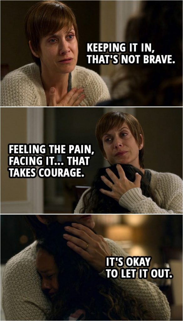 Quote from 13 Reasons Why 2x08 | Jessica Davis (about Hannah): Maybe it was too painful for her to talk about it. Maybe she kept it all in to protect herself. I'm not good at that. The more I think about it, she was really brave. Olivia Baker: Oh, but, honey, we both know that didn't work. Keeping it in, that's not brave. Feeling the pain, facing it... that takes courage. It's okay to let it out.