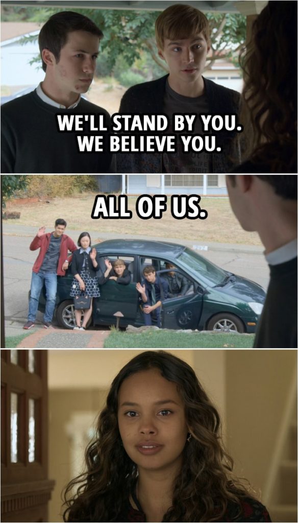 Quote from 13 Reasons Why 2x12 | (Clay and Alex talk to Jessica...) Clay Jensen: All those girls need someone to stand up for them. We don't have the pictures, so we need you. Alex Standall: And we get that you're afraid that people won't believe you or that they'll come after you, and that is so fair. But we just wanted you to know that we'll stand by you. We believe you. All of us. (full car of friends comes into focus...)