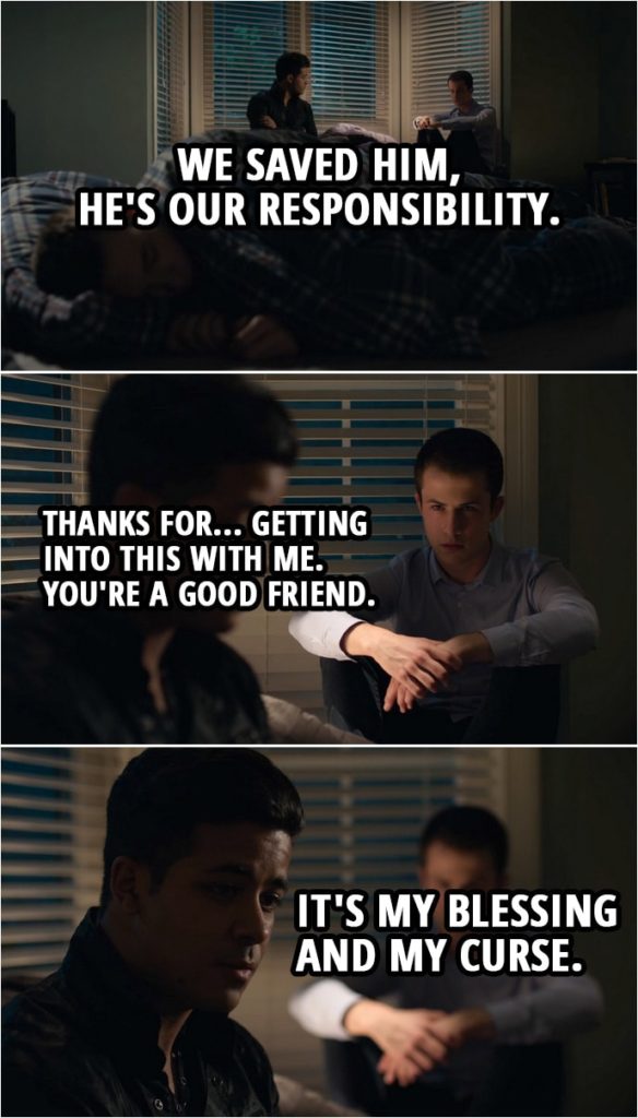 Quote from 13 Reasons Why 3x01 | Tony Padilla: We saved him, he's our responsibility. Clay Jensen: Thanks for... getting into this with me. You're a good friend. Tony Padilla: It's my blessing and my curse.