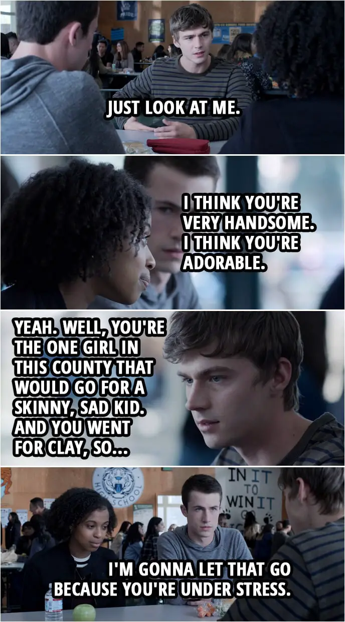 Quote from 13 Reasons Why 3x05 | (Alex is explaining why he takes steroids...) Alex Standall: Just look at me. Ani Achola: I think you're very handsome. I think you're adorable. Alex Standall: Yeah. Well, you're the one girl in this county that would go for a skinny, sad kid. And you went for Clay, so... Clay Jensen: I'm gonna let that go because you're under stress.