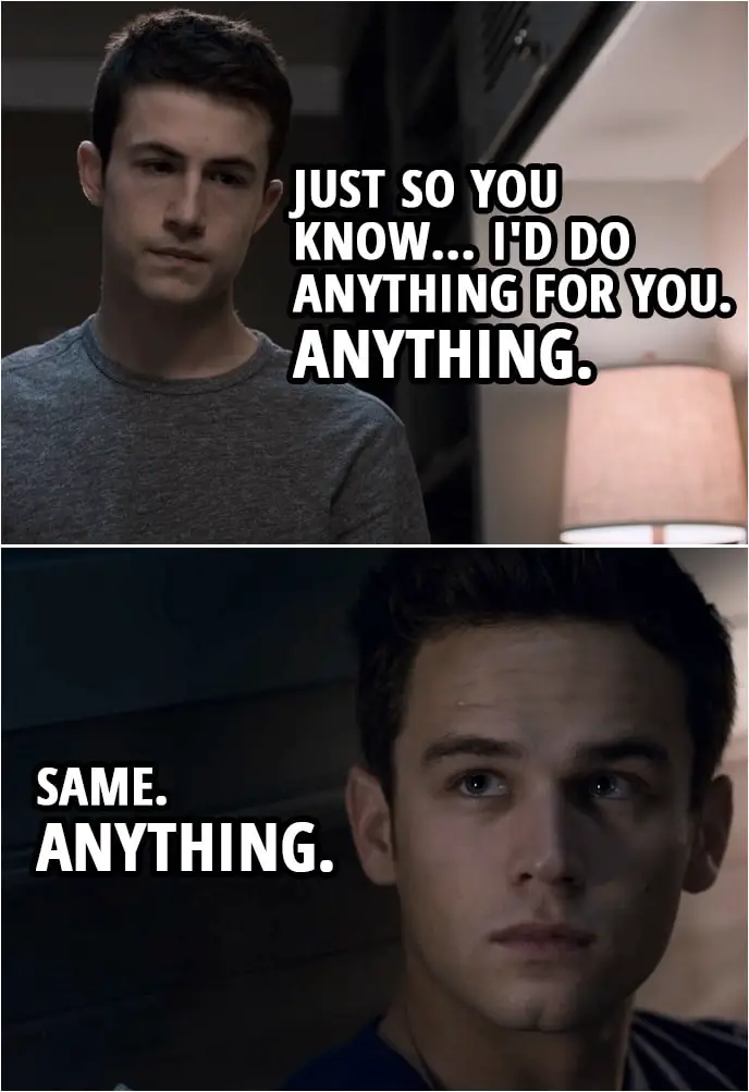 Quote from 13 Reasons Why 3x09 | Clay Jensen: Just so you know... I'd do anything for you. Anything. Justin Foley: Same. Anything.