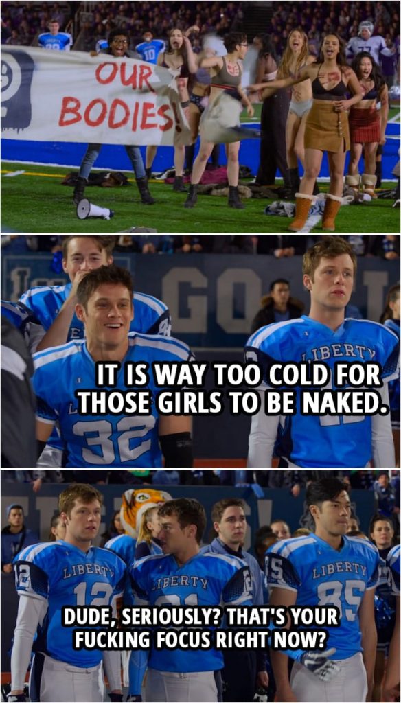 Quote from 13 Reasons Why 3x11 | (Jessica and other girl protest in their underwear...) Charlie St. George: It is way too cold for those girls to be naked. Justin Foley: Dude, seriously? That's your fucking focus right now?