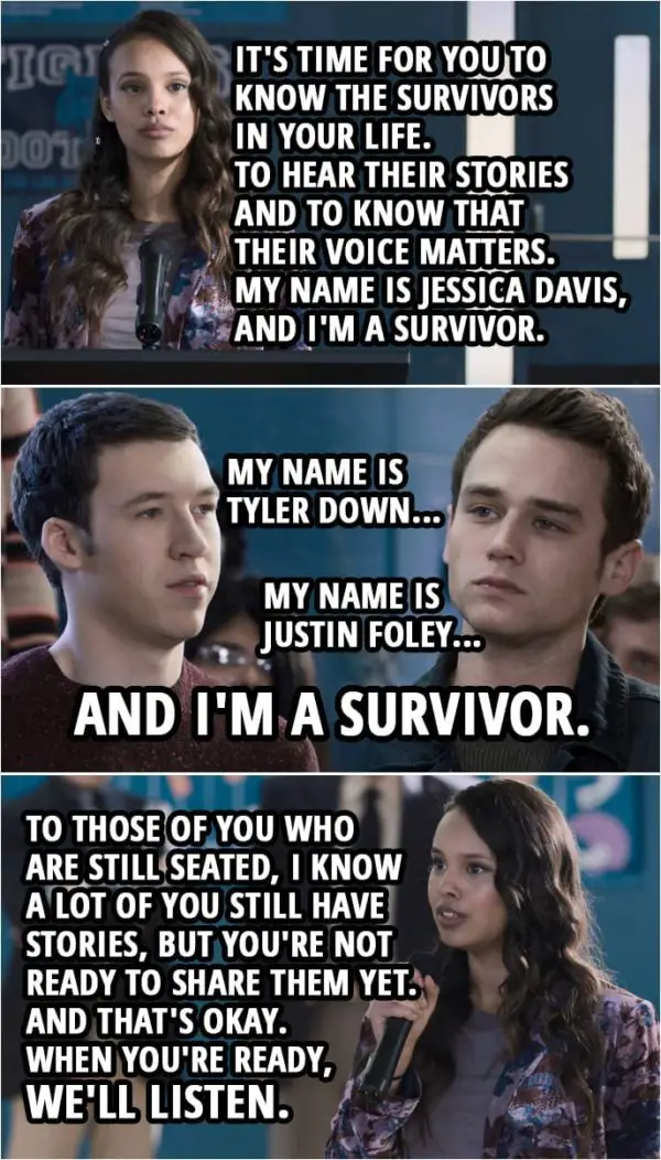 Quote from 13 Reasons Why 3x12 | Jessica Davis: People you care about... who you never knew were suffering in silence. Let them know that you're there to listen. It's time for you to know the survivors in your life. To hear their stories and to know that their voice matters. My name is Jessica Davis, and I'm a survivor. (Survivors start standing up one by one...)