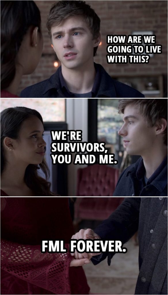 Quote from 13 Reasons Why 3x13 | Alex Standall: How are we going to live with this? Jessica Davis: We're survivors, you and me. FML forever? Alex Standall: FML forever.