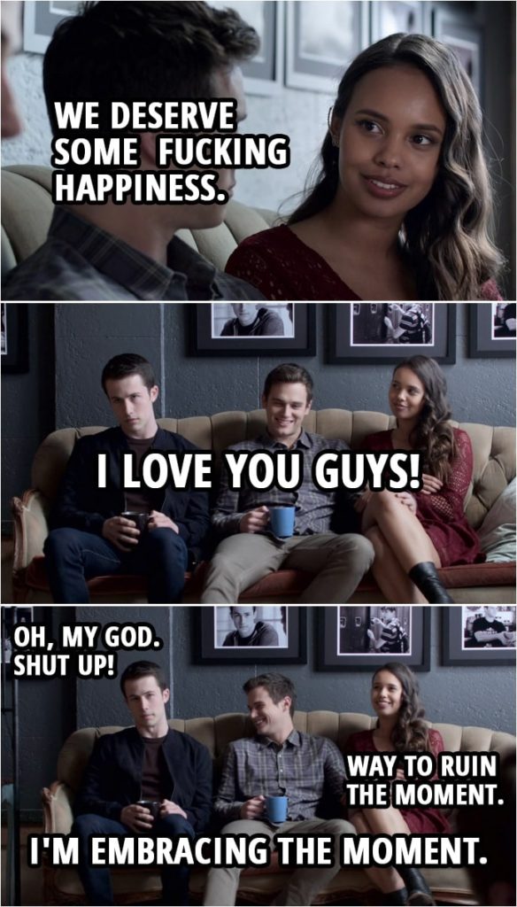 Quote from 13 Reasons Why 3x13 | Justin Foley: It's not supposed to be easy for people like us. We're... meant to go through shit and... make it out alive. Clay Jensen: That's the trick, you have to make it out alive. Jessica Davis: You know what? I want better than that. We've been through so much shit and I just want something different. I want more. Clay Jensen: I'm with you. Jessica Davis: We deserve some f*cking happiness. Justin Foley: Yeah, we do. Clay Jensen: Yes, we do. Justin Foley: I love you guys! Clay Jensen: Oh, my God. Shut up! Jessica Davis: Way to ruin the moment. Justin Foley: I'm embracing the moment.