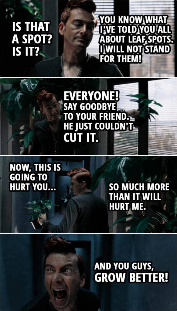 Quote from Good Omens 1x02 | Crowley: Is that a spot? Is it? Right, you know what I've told you all about leaf spots. I will not stand for them! You know what you've done. You've disappointed me. Oh, dear. Oh, dear. Everyone! Say goodbye to your friend. He just couldn't cut it. Now, this is going to hurt you so much more than it will hurt me. And you guys, grow better! God (narration): What he does is put the fear of God into them. More precisely, the fear of Crowley. The plants are the most luxurious, verdant and beautiful in London. Also, the most terrified.