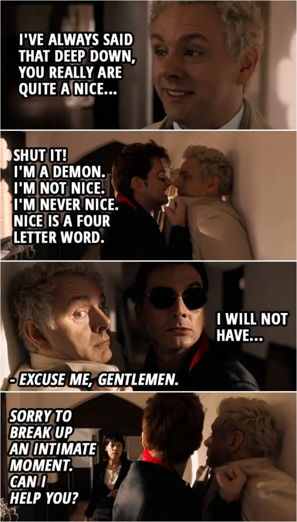 Quote from Good Omens 1x02 | Aziraphale: You know, Crowley, I've always said that deep down, you really are quite a nice... Crowley: Shut it! I'm a demon. I'm not nice. I'm never nice. Nice is a four-letter word. I will not have... Mary Loquacious: Excuse me, gentlemen. Sorry to break up an intimate moment. Can I help you?