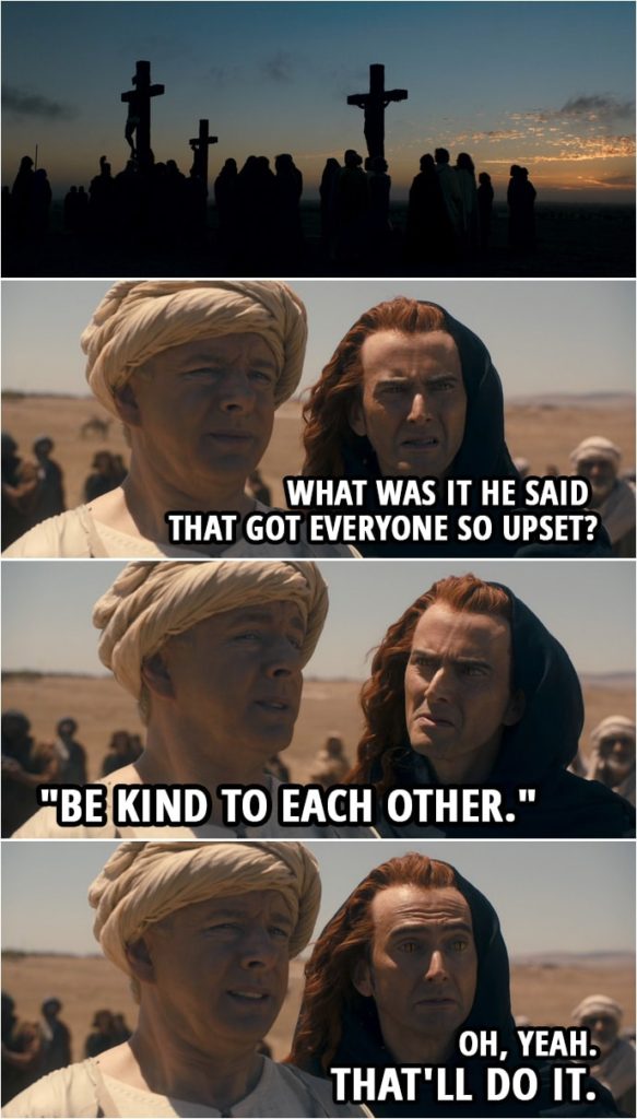 Quote from Good Omens 1x03 | (Crowley and Aziraphale are witnessing the crucifixion...) Crowley: What was it he said that got everyone so upset? Aziraphale: "Be kind to each other." Crowley: Oh, yeah. That'll do it.