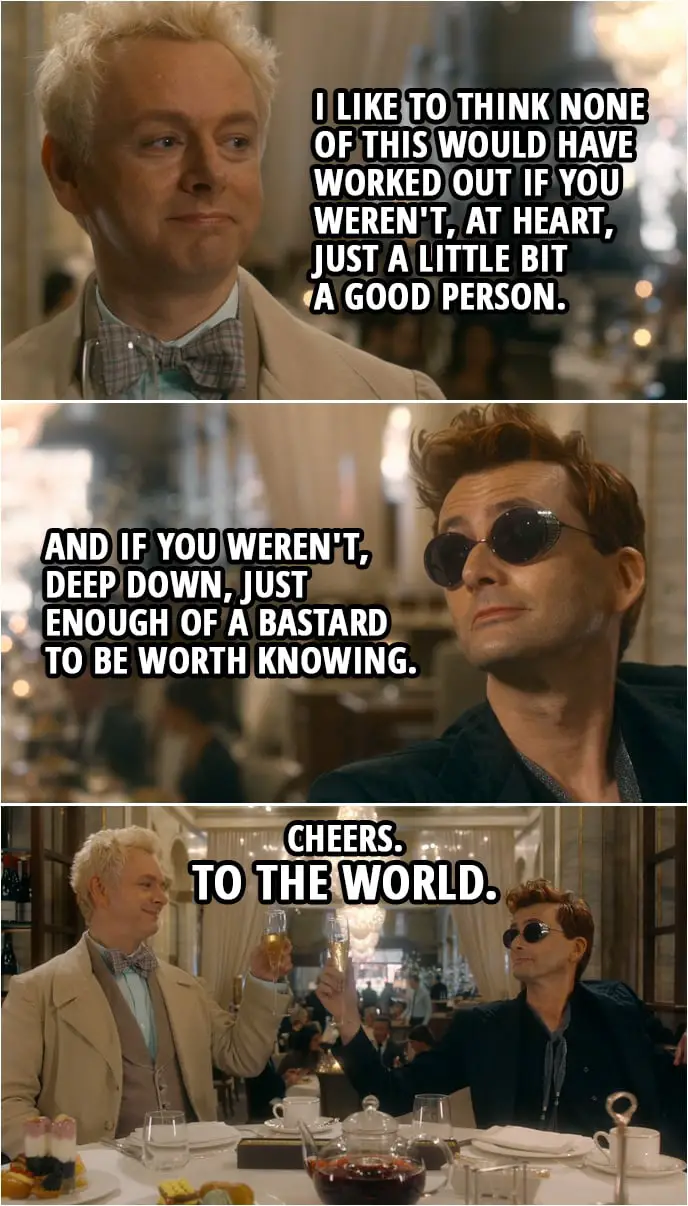 Quote from Good Omens 1x06 | Aziraphale: I like to think none of this would have worked out if you weren't, at heart, just a little bit a good person. Crowley: And if you weren't, deep down, just enough of a bastard to be worth knowing. Cheers. To the world. Aziraphale: To the world.