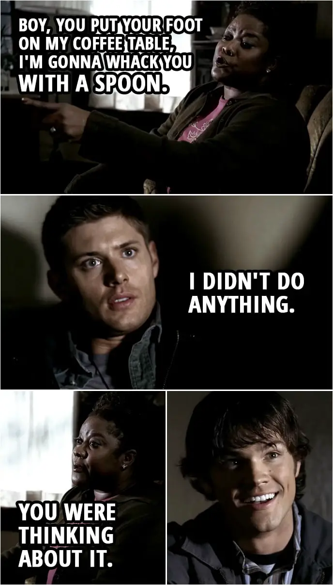 Quote from Supernatural 1x09 | Dean Winchester: Don't know? You're supposed to be a psychic, right? Missouri Mosley: Boy, you see me sawing some bony tramp in half? You think I'm a magician? I may be able to read thoughts and sense energies in a room... but I can't just pull facts out of thin air. Sit. Please. Boy, you put your foot on my coffee table, I'm gonna whack you with a spoon. Dean Winchester: I didn't do anything. Missouri Mosley: You were thinking about it.